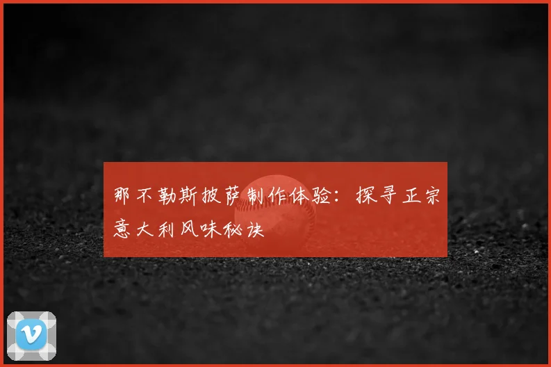那不勒斯披萨制作体验:探寻正宗意大利风味秘诀