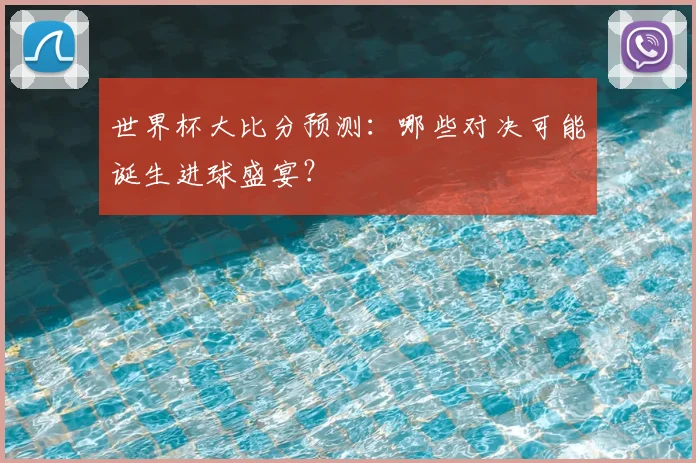 世界杯大比分预测：哪些对决可能诞生进球盛宴？
