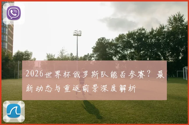 2026世界杯俄罗斯队能否参赛?最新动态与重返前景深度解析