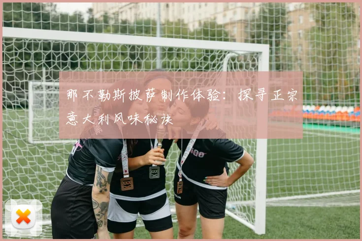 那不勒斯披萨制作体验：探寻正宗意大利风味秘诀