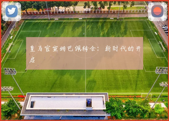 皇马官宣姆巴佩转会:新时代的开启
