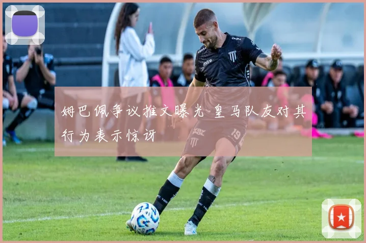姆巴佩争议推文曝光 皇马队友对其行为表示惊讶