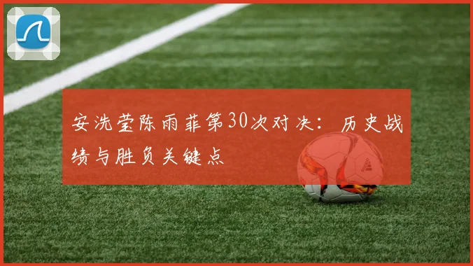 安洗莹陈雨菲第30次对决：历史战绩与胜负关键点