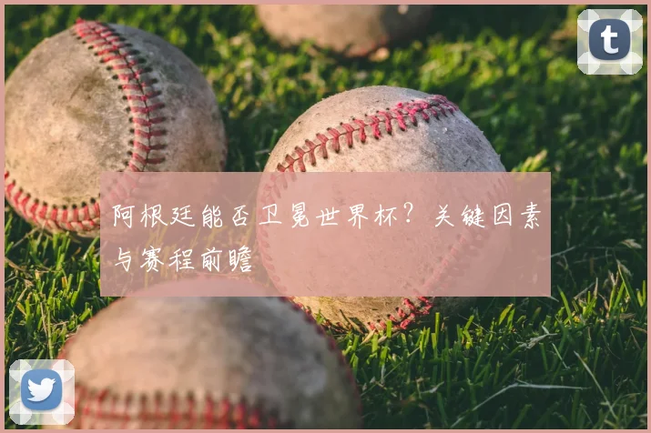 阿根廷能否卫冕世界杯?关键因素与赛程前瞻