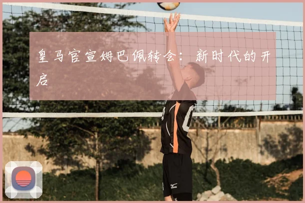 皇马官宣姆巴佩转会：新时代的开启