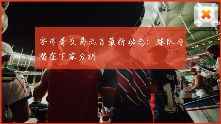 字母哥交易流言最新动态：球队与潜在下家分析