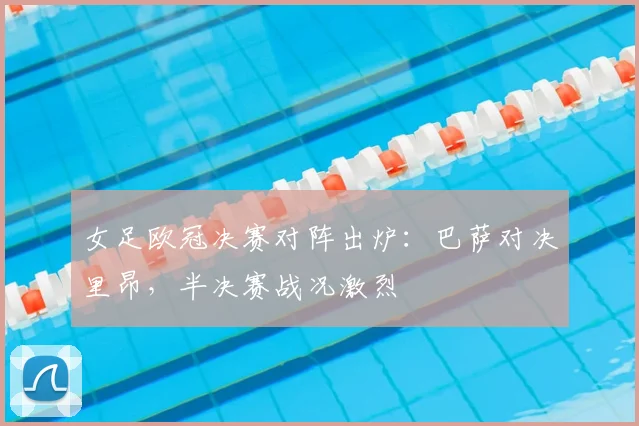 女足欧冠决赛对阵出炉：巴萨对决里昂，半决赛战况激烈