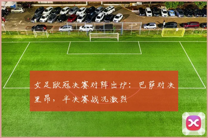女足欧冠决赛对阵出炉:巴萨对决里昂,半决赛战况激烈
