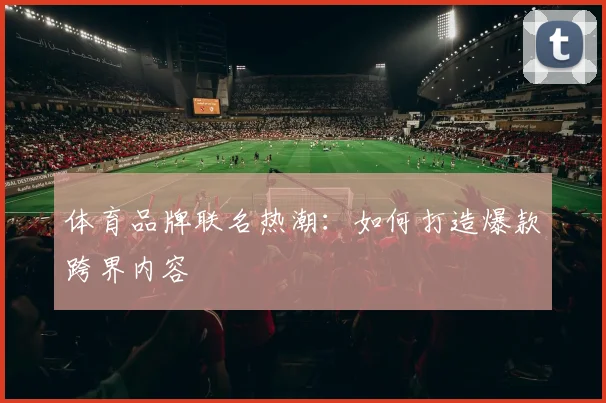体育品牌联名热潮:如何打造爆款跨界内容