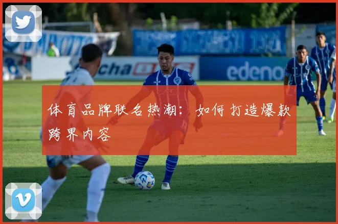 体育品牌联名热潮：如何打造爆款跨界内容