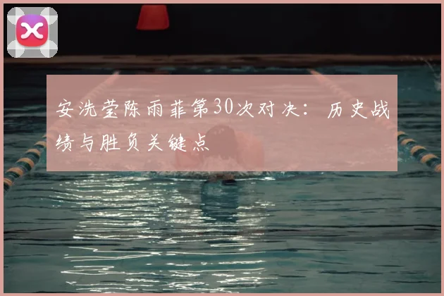 安洗莹陈雨菲第30次对决:历史战绩与胜负关键点