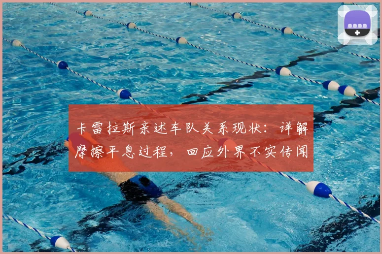 卡雷拉斯亲述车队关系现状:详解摩擦平息过程,回应外界不实传闻